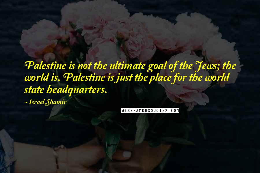 Israel Shamir Quotes: Palestine is not the ultimate goal of the Jews; the world is. Palestine is just the place for the world state headquarters.