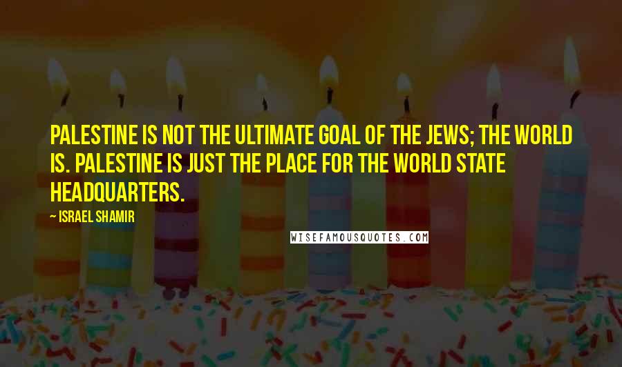 Israel Shamir Quotes: Palestine is not the ultimate goal of the Jews; the world is. Palestine is just the place for the world state headquarters.