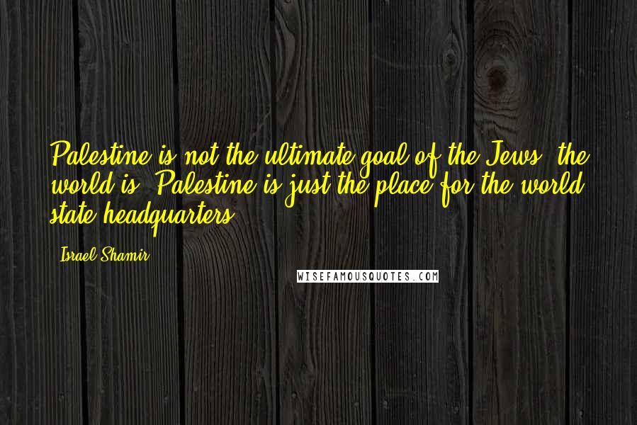 Israel Shamir Quotes: Palestine is not the ultimate goal of the Jews; the world is. Palestine is just the place for the world state headquarters.