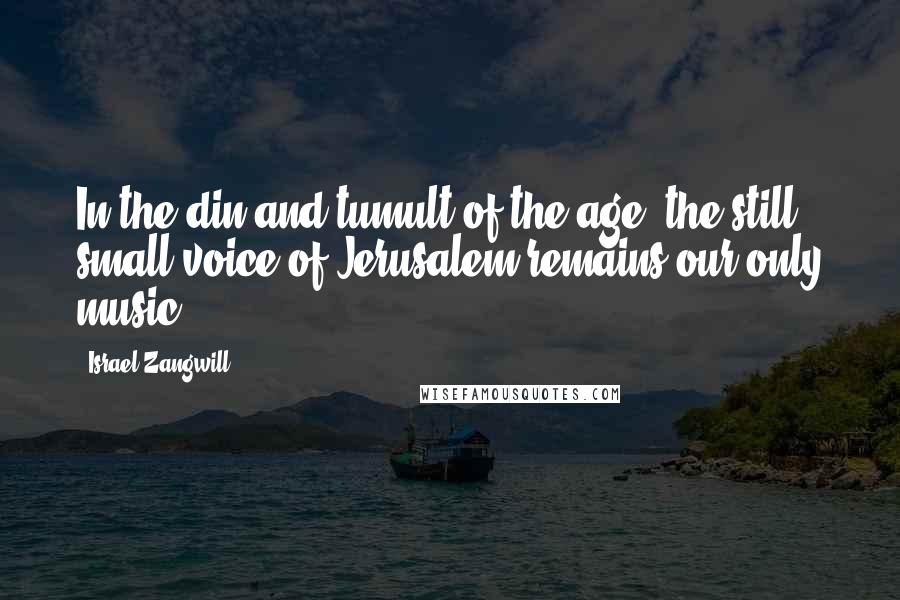 Israel Zangwill Quotes: In the din and tumult of the age, the still small voice of Jerusalem remains our only music.