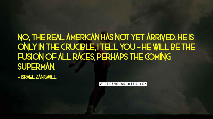Israel Zangwill Quotes: No, the real American has not yet arrived. He is only in the Crucible, I tell you - he will be the fusion of all races, perhaps the coming superman.