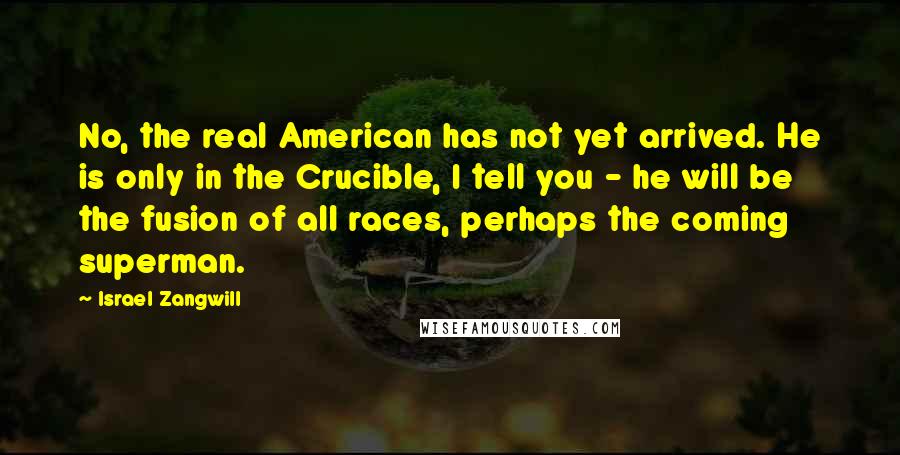 Israel Zangwill Quotes: No, the real American has not yet arrived. He is only in the Crucible, I tell you - he will be the fusion of all races, perhaps the coming superman.