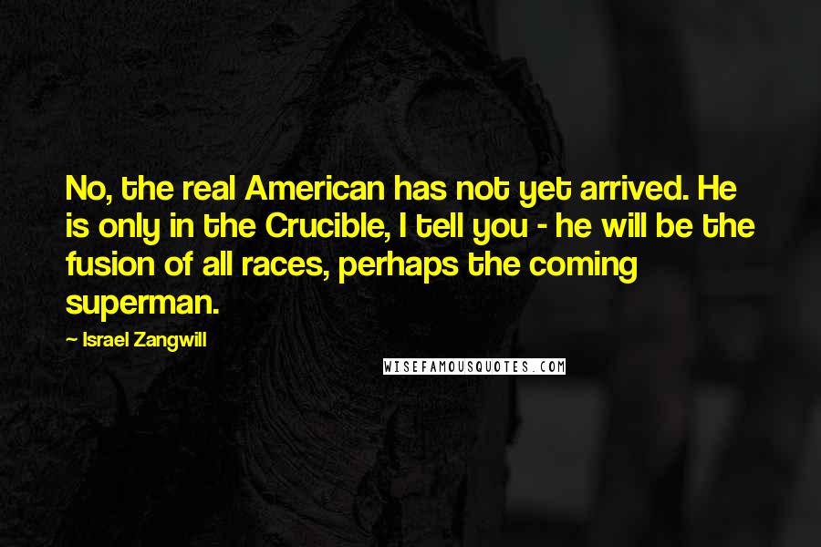 Israel Zangwill Quotes: No, the real American has not yet arrived. He is only in the Crucible, I tell you - he will be the fusion of all races, perhaps the coming superman.