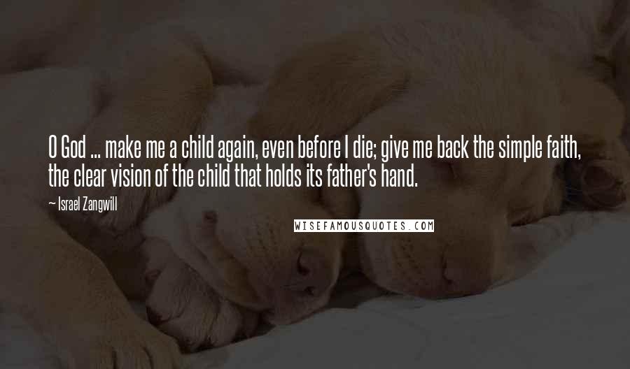 Israel Zangwill Quotes: O God ... make me a child again, even before I die; give me back the simple faith, the clear vision of the child that holds its father's hand.