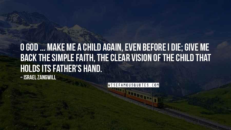 Israel Zangwill Quotes: O God ... make me a child again, even before I die; give me back the simple faith, the clear vision of the child that holds its father's hand.