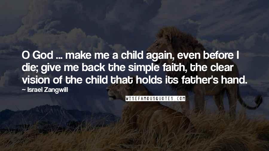 Israel Zangwill Quotes: O God ... make me a child again, even before I die; give me back the simple faith, the clear vision of the child that holds its father's hand.