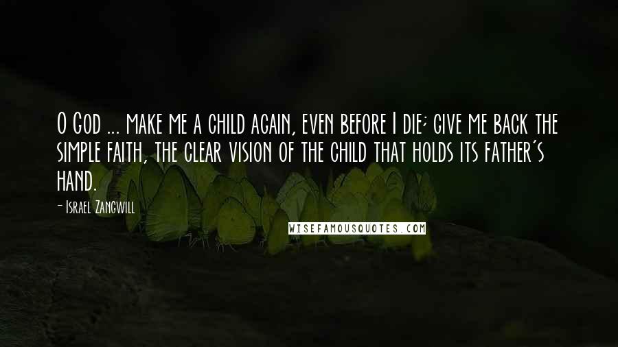 Israel Zangwill Quotes: O God ... make me a child again, even before I die; give me back the simple faith, the clear vision of the child that holds its father's hand.