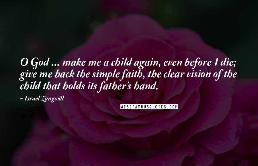 Israel Zangwill Quotes: O God ... make me a child again, even before I die; give me back the simple faith, the clear vision of the child that holds its father's hand.