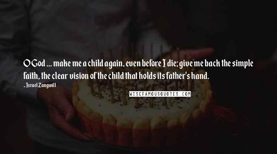 Israel Zangwill Quotes: O God ... make me a child again, even before I die; give me back the simple faith, the clear vision of the child that holds its father's hand.