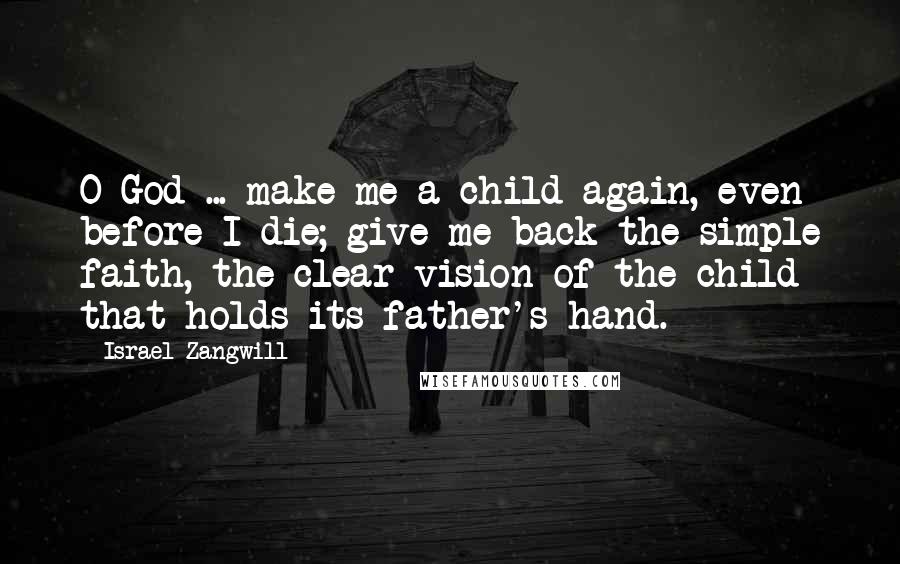 Israel Zangwill Quotes: O God ... make me a child again, even before I die; give me back the simple faith, the clear vision of the child that holds its father's hand.