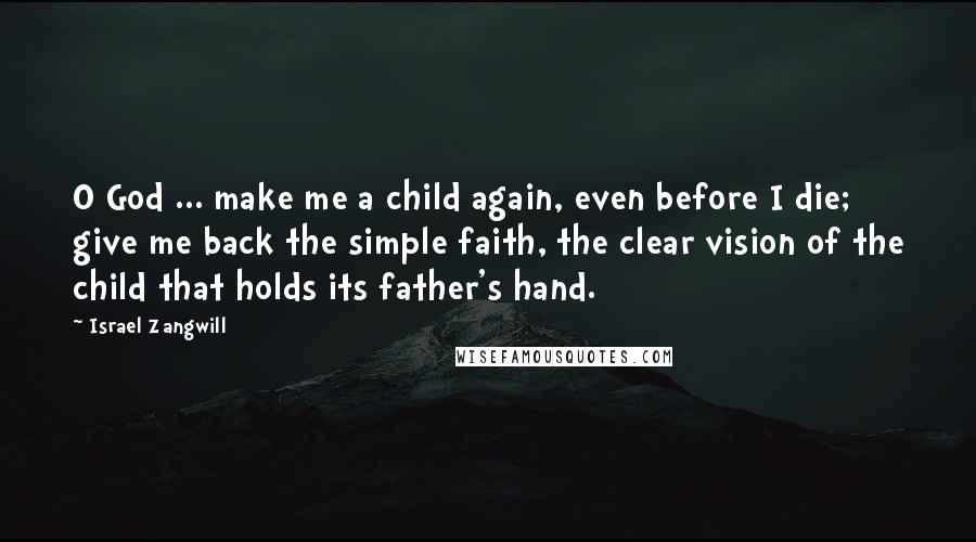 Israel Zangwill Quotes: O God ... make me a child again, even before I die; give me back the simple faith, the clear vision of the child that holds its father's hand.