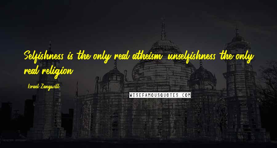 Israel Zangwill Quotes: Selfishness is the only real atheism; unselfishness the only real religion.