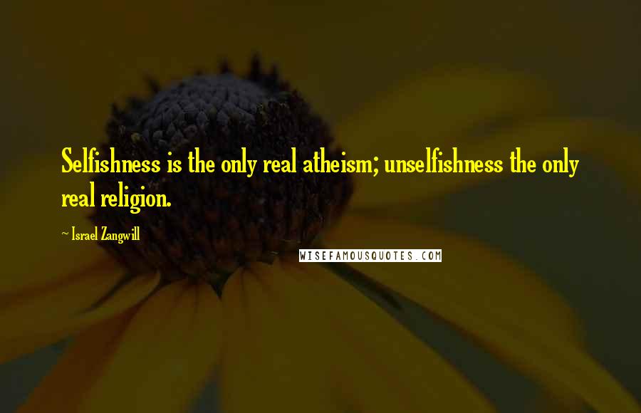 Israel Zangwill Quotes: Selfishness is the only real atheism; unselfishness the only real religion.