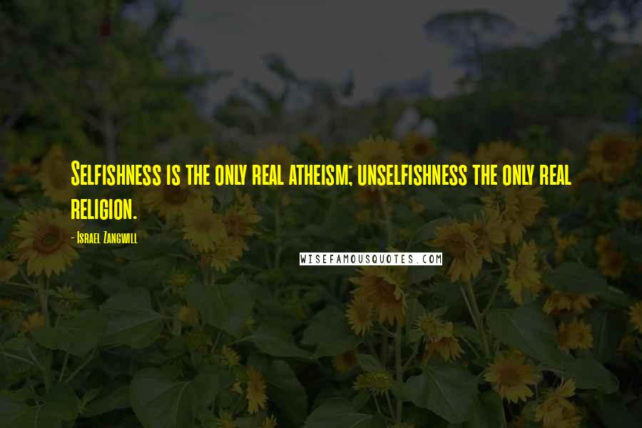 Israel Zangwill Quotes: Selfishness is the only real atheism; unselfishness the only real religion.