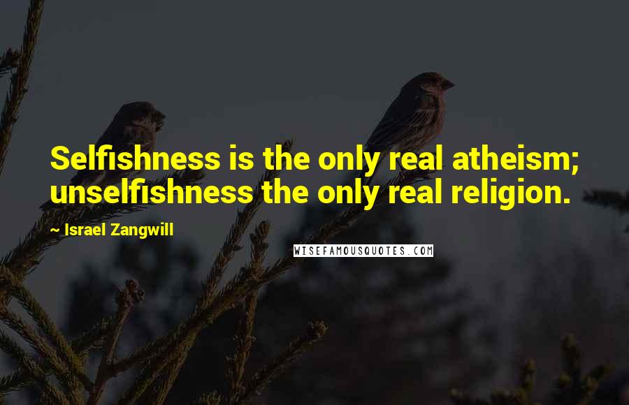 Israel Zangwill Quotes: Selfishness is the only real atheism; unselfishness the only real religion.