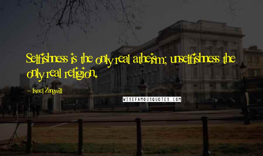 Israel Zangwill Quotes: Selfishness is the only real atheism; unselfishness the only real religion.