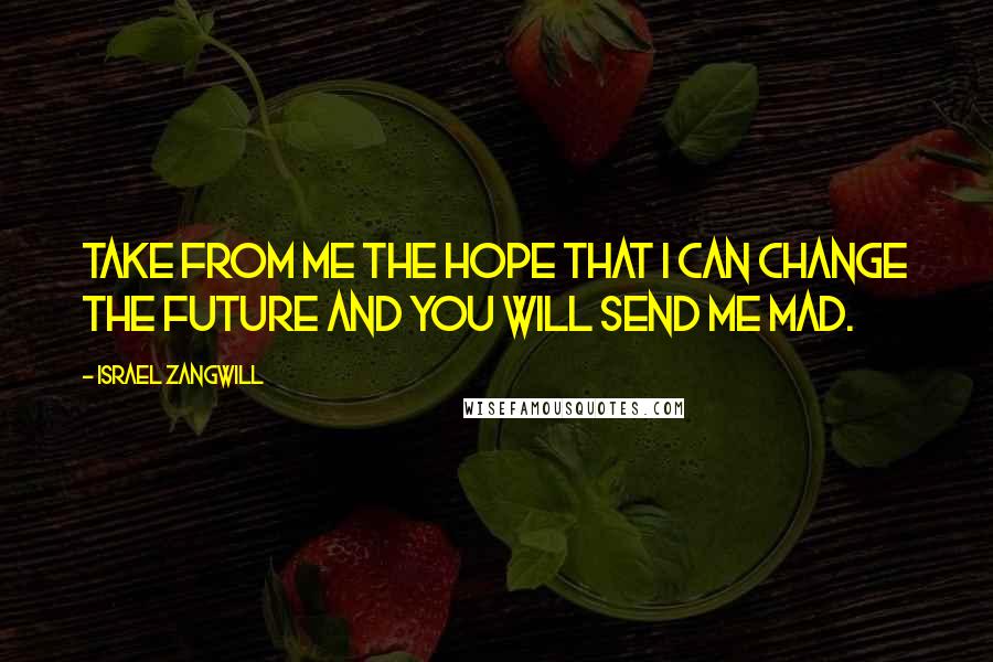 Israel Zangwill Quotes: Take from me the hope that I can change the future and you will send me mad.