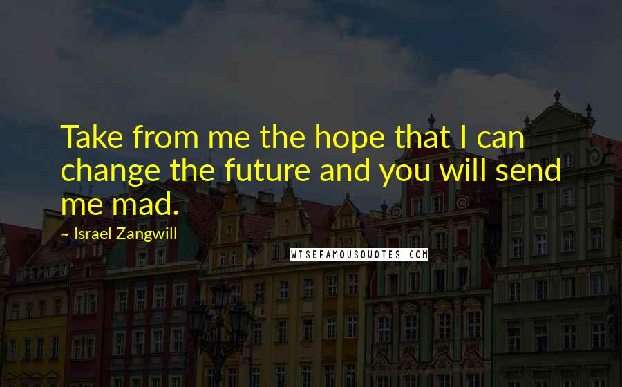 Israel Zangwill Quotes: Take from me the hope that I can change the future and you will send me mad.