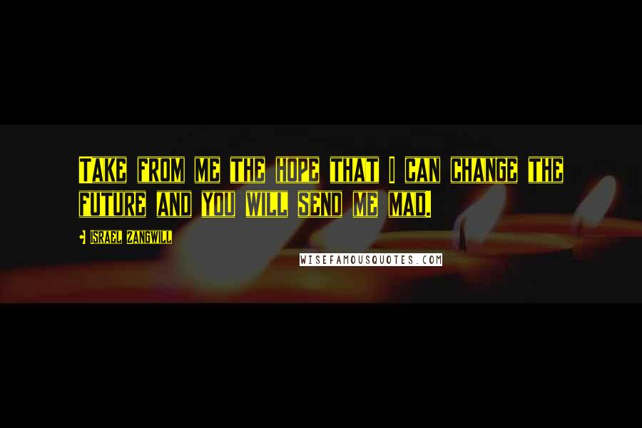 Israel Zangwill Quotes: Take from me the hope that I can change the future and you will send me mad.