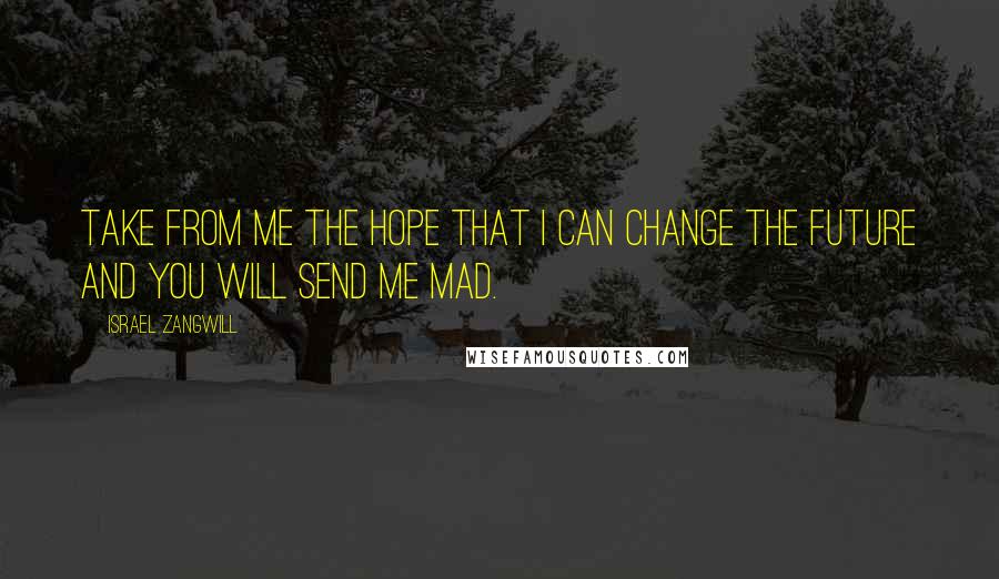 Israel Zangwill Quotes: Take from me the hope that I can change the future and you will send me mad.