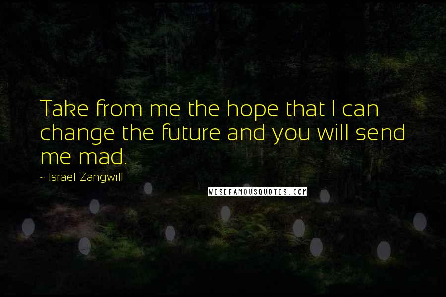 Israel Zangwill Quotes: Take from me the hope that I can change the future and you will send me mad.