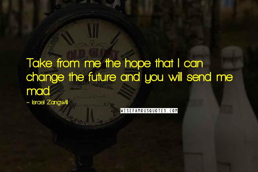 Israel Zangwill Quotes: Take from me the hope that I can change the future and you will send me mad.