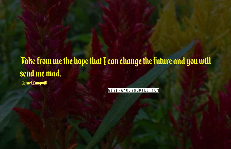 Israel Zangwill Quotes: Take from me the hope that I can change the future and you will send me mad.