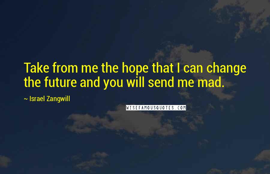 Israel Zangwill Quotes: Take from me the hope that I can change the future and you will send me mad.