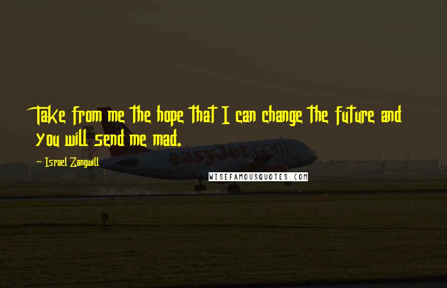 Israel Zangwill Quotes: Take from me the hope that I can change the future and you will send me mad.