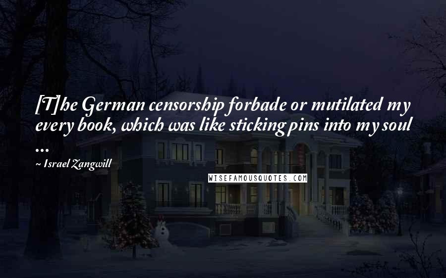 Israel Zangwill Quotes: [T]he German censorship forbade or mutilated my every book, which was like sticking pins into my soul ...