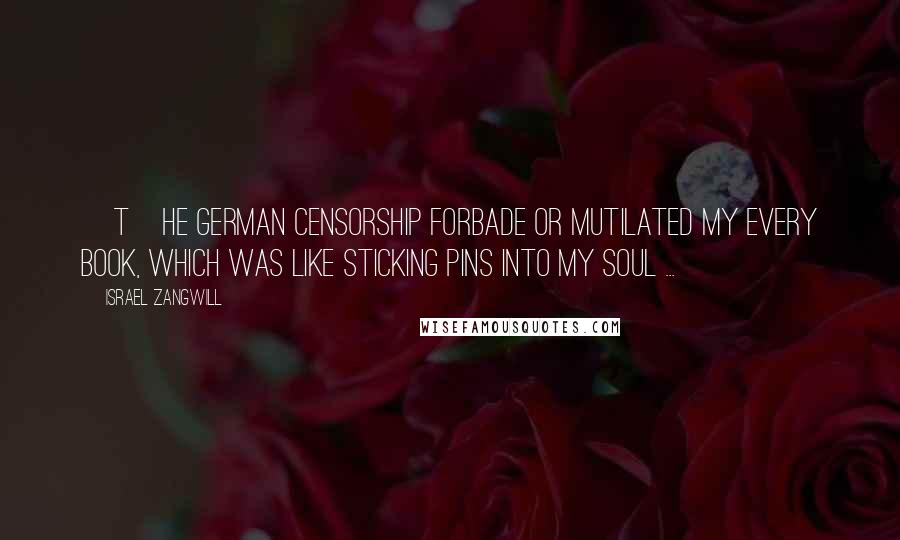 Israel Zangwill Quotes: [T]he German censorship forbade or mutilated my every book, which was like sticking pins into my soul ...