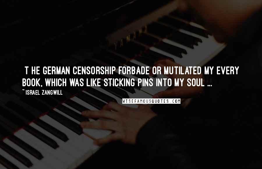 Israel Zangwill Quotes: [T]he German censorship forbade or mutilated my every book, which was like sticking pins into my soul ...