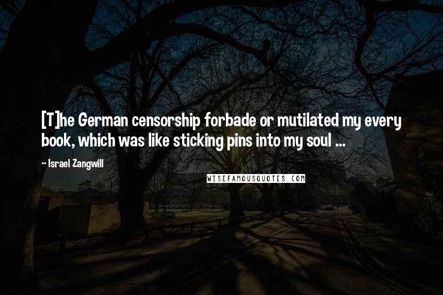 Israel Zangwill Quotes: [T]he German censorship forbade or mutilated my every book, which was like sticking pins into my soul ...