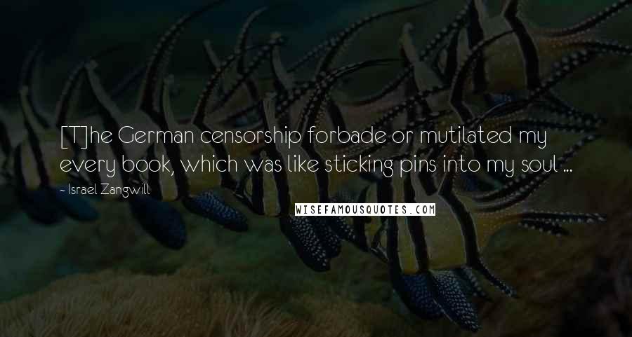 Israel Zangwill Quotes: [T]he German censorship forbade or mutilated my every book, which was like sticking pins into my soul ...