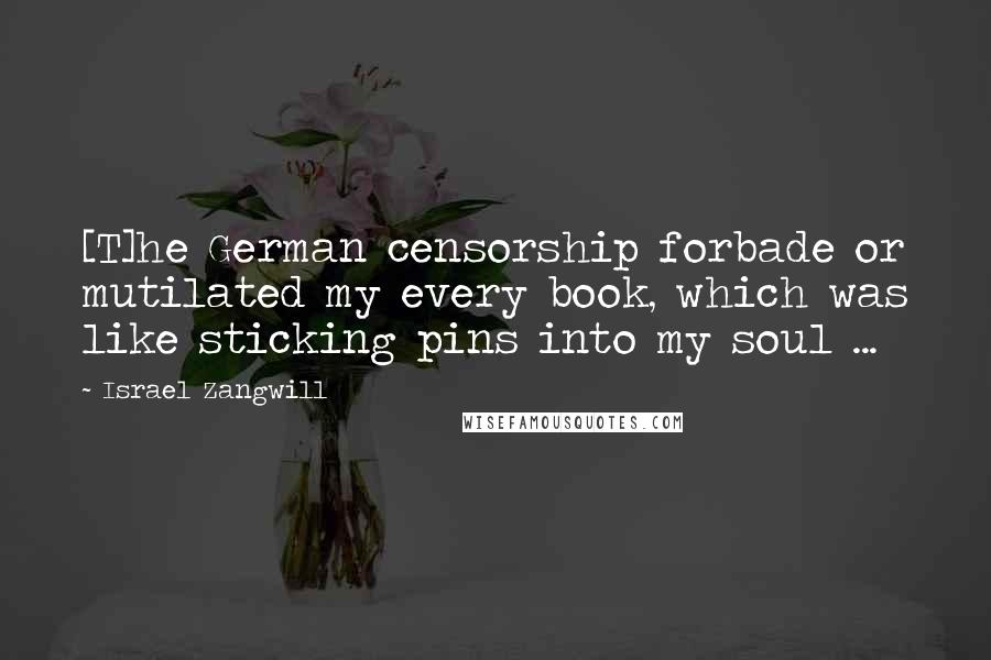 Israel Zangwill Quotes: [T]he German censorship forbade or mutilated my every book, which was like sticking pins into my soul ...