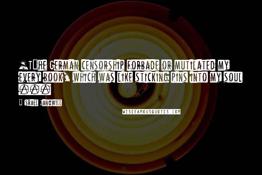 Israel Zangwill Quotes: [T]he German censorship forbade or mutilated my every book, which was like sticking pins into my soul ...