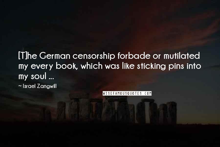 Israel Zangwill Quotes: [T]he German censorship forbade or mutilated my every book, which was like sticking pins into my soul ...
