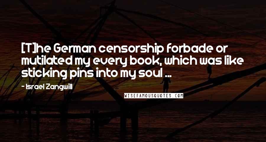 Israel Zangwill Quotes: [T]he German censorship forbade or mutilated my every book, which was like sticking pins into my soul ...