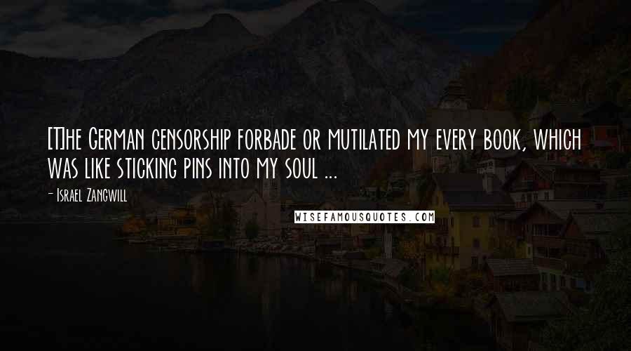 Israel Zangwill Quotes: [T]he German censorship forbade or mutilated my every book, which was like sticking pins into my soul ...