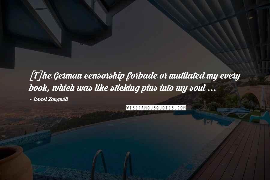 Israel Zangwill Quotes: [T]he German censorship forbade or mutilated my every book, which was like sticking pins into my soul ...