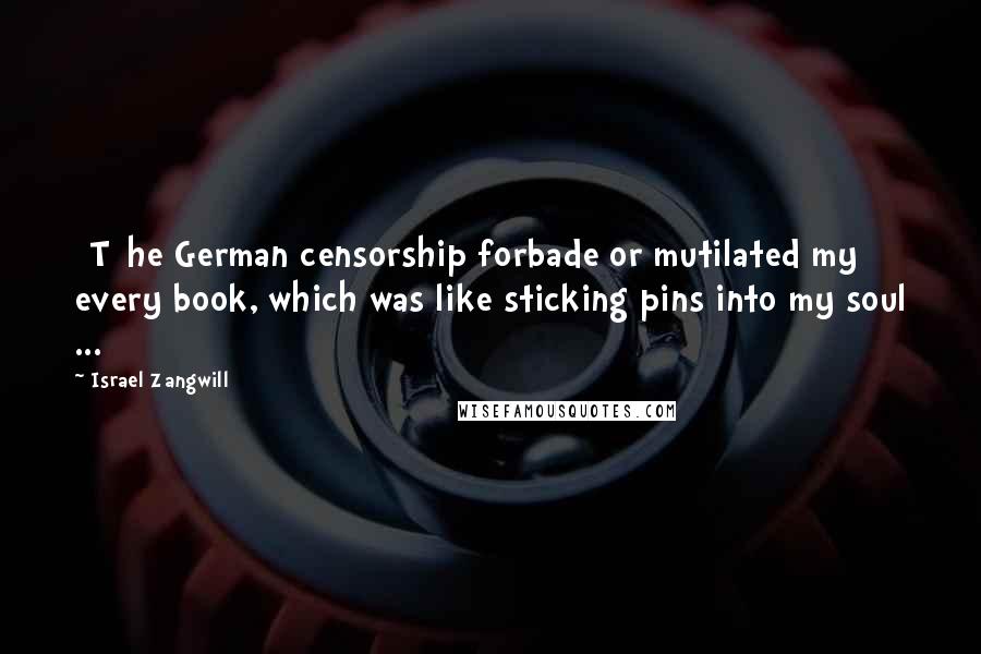 Israel Zangwill Quotes: [T]he German censorship forbade or mutilated my every book, which was like sticking pins into my soul ...