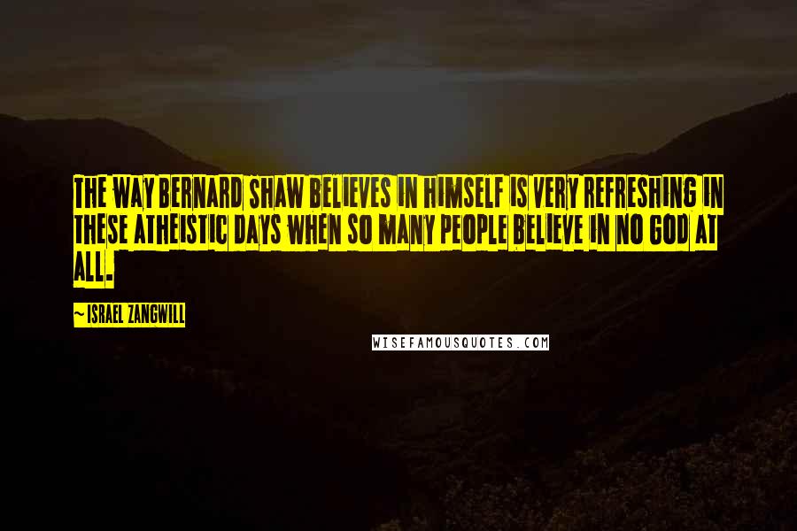 Israel Zangwill Quotes: The way Bernard Shaw believes in himself is very refreshing in these atheistic days when so many people believe in no God at all.