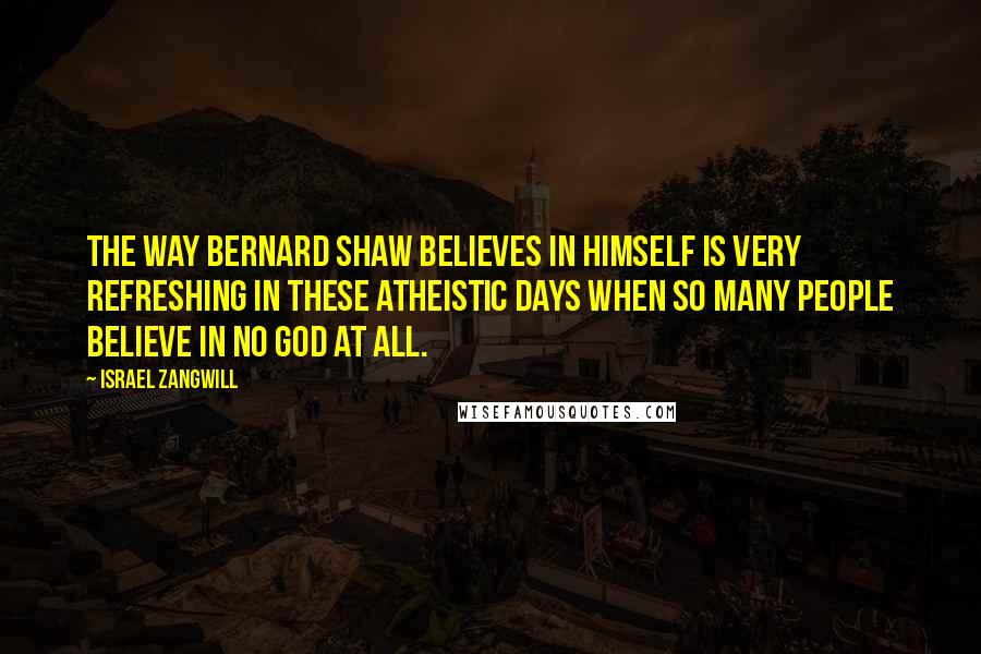 Israel Zangwill Quotes: The way Bernard Shaw believes in himself is very refreshing in these atheistic days when so many people believe in no God at all.