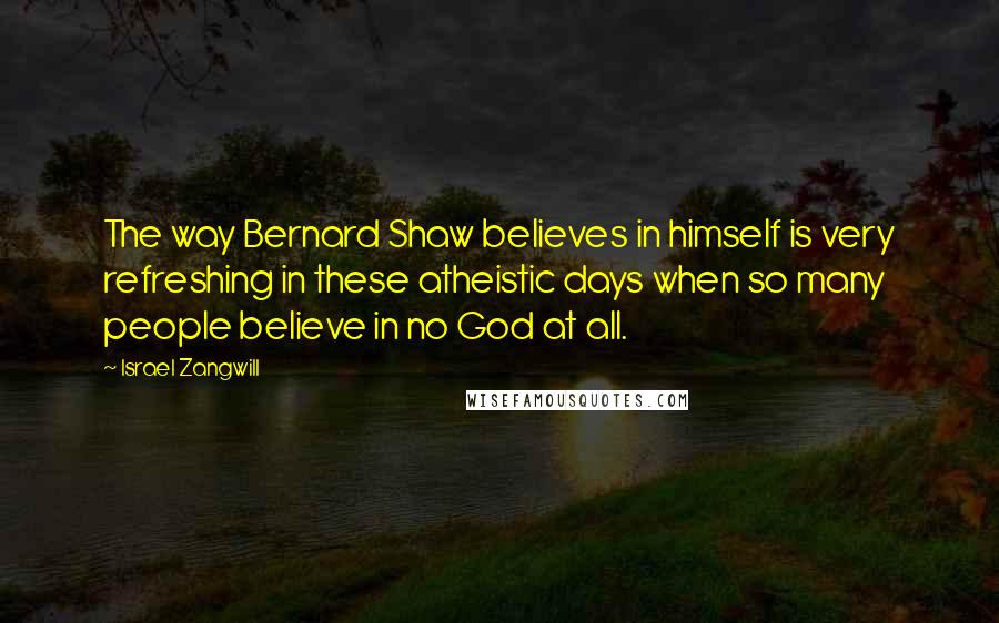 Israel Zangwill Quotes: The way Bernard Shaw believes in himself is very refreshing in these atheistic days when so many people believe in no God at all.