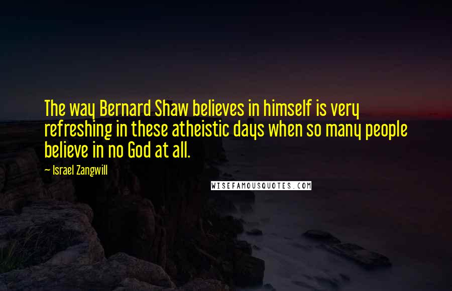 Israel Zangwill Quotes: The way Bernard Shaw believes in himself is very refreshing in these atheistic days when so many people believe in no God at all.