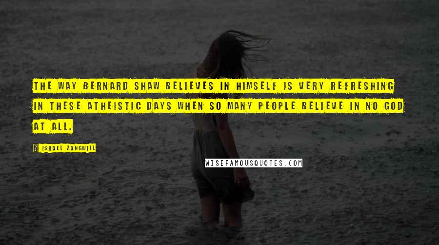 Israel Zangwill Quotes: The way Bernard Shaw believes in himself is very refreshing in these atheistic days when so many people believe in no God at all.