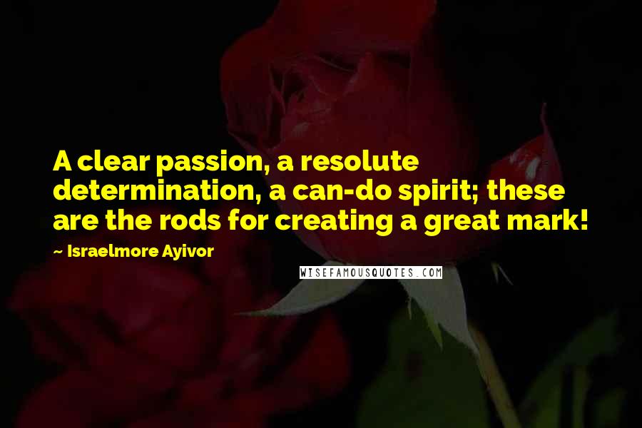 Israelmore Ayivor Quotes: A clear passion, a resolute determination, a can-do spirit; these are the rods for creating a great mark!