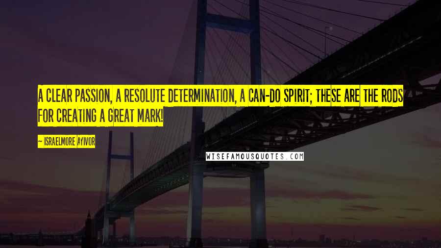 Israelmore Ayivor Quotes: A clear passion, a resolute determination, a can-do spirit; these are the rods for creating a great mark!