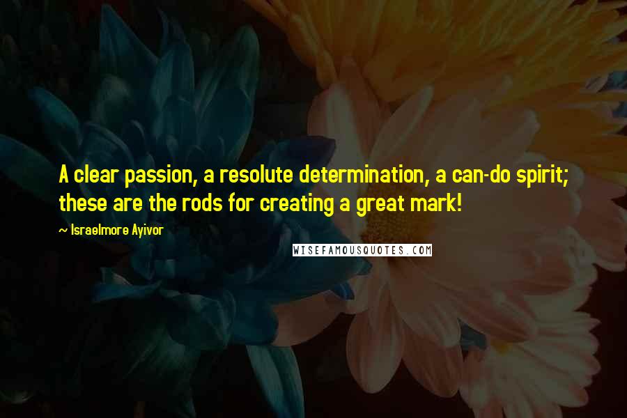 Israelmore Ayivor Quotes: A clear passion, a resolute determination, a can-do spirit; these are the rods for creating a great mark!