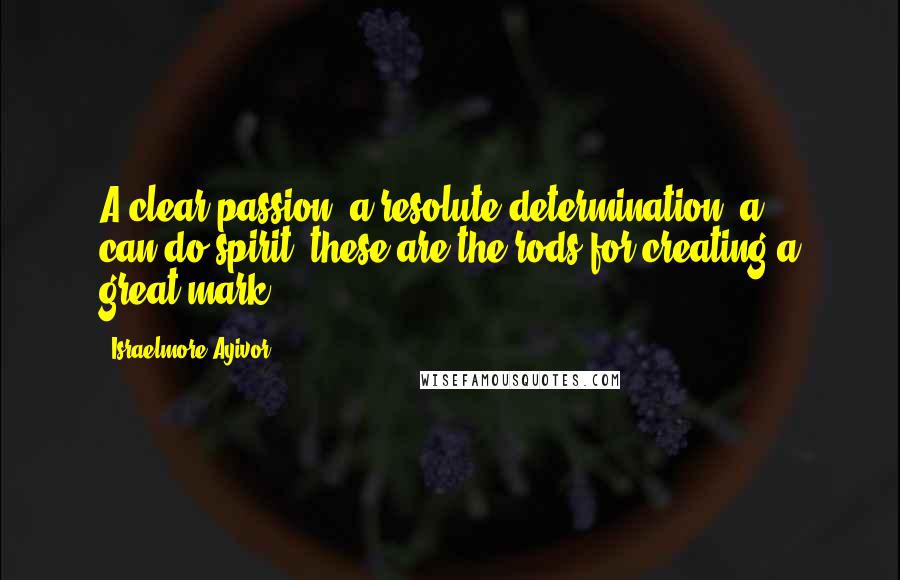 Israelmore Ayivor Quotes: A clear passion, a resolute determination, a can-do spirit; these are the rods for creating a great mark!